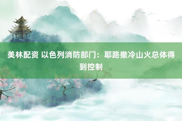 美林配资 以色列消防部门：耶路撒冷山火总体得到控制