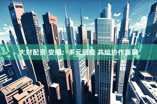 大财配资 安顺：多元赋能 共绘协作新篇