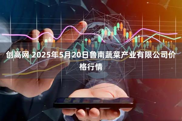 创高网 2025年5月20日鲁南蔬菜产业有限公司价格行情