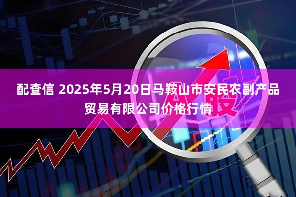 配查信 2025年5月20日马鞍山市安民农副产品贸易有限公司价格行情