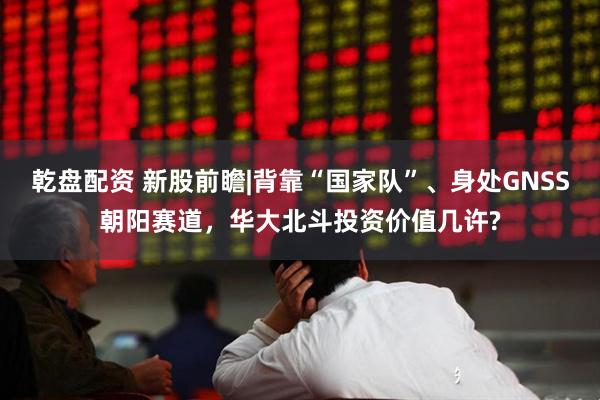 乾盘配资 新股前瞻|背靠“国家队”、身处GNSS朝阳赛道，华大北斗投资价值几许?