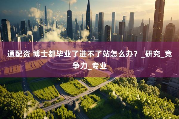通配资 博士都毕业了进不了站怎么办？_研究_竞争力_专业