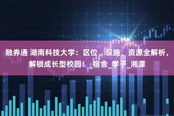 融券通 湖南科技大学：区位、设施、资源全解析，解锁成长型校园！_宿舍_学子_湘潭