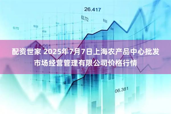 配资世家 2025年7月7日上海农产品中心批发市场经营管理有限公司价格行情