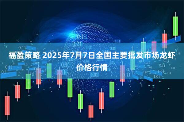 福盈策略 2025年7月7日全国主要批发市场龙虾价格行情