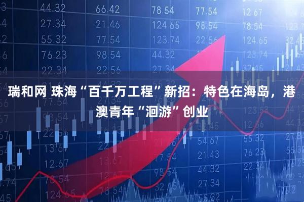 瑞和网 珠海“百千万工程”新招：特色在海岛，港澳青年“洄游”创业