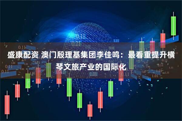 盛康配资 澳门殷理基集团李佳鸣：最看重提升横琴文旅产业的国际化