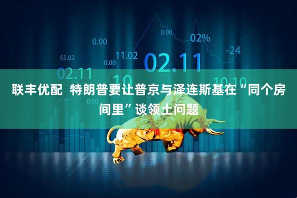 联丰优配  特朗普要让普京与泽连斯基在“同个房间里”谈领土问题