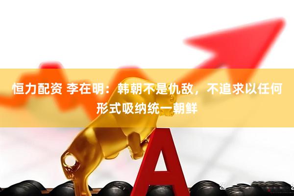 恒力配资 李在明：韩朝不是仇敌，不追求以任何形式吸纳统一朝鲜