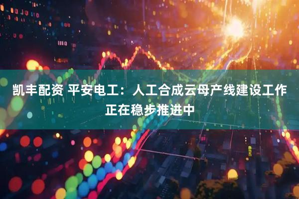 凯丰配资 平安电工：人工合成云母产线建设工作正在稳步推进中