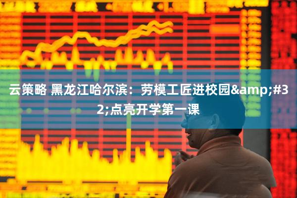 云策略 黑龙江哈尔滨：劳模工匠进校园&#32;点亮开学第一课