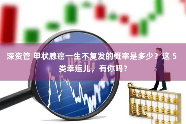 深资管 甲状腺癌一生不复发的概率是多少？这 5 类幸运儿，有你吗？