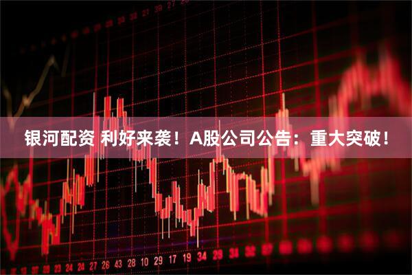 银河配资 利好来袭！A股公司公告：重大突破！