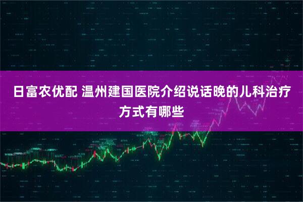 日富农优配 温州建国医院介绍说话晚的儿科治疗方式有哪些