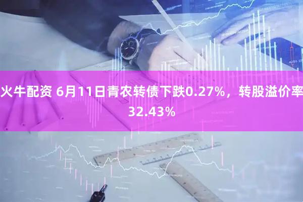 火牛配资 6月11日青农转债下跌0.27%，转股溢价率32.43%
