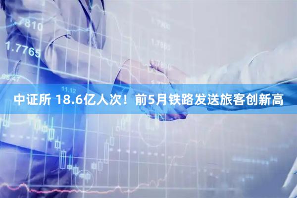 中证所 18.6亿人次！前5月铁路发送旅客创新高