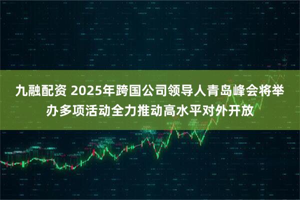 九融配资 2025年跨国公司领导人青岛峰会将举办多项活动全力推动高水平对外开放