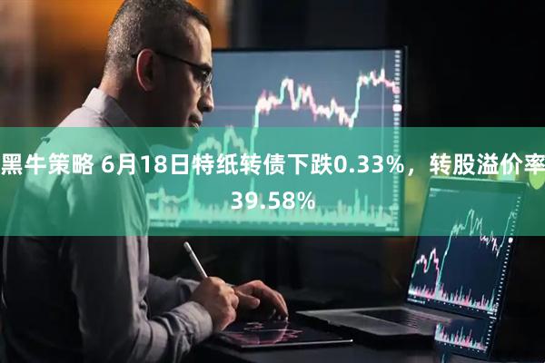 黑牛策略 6月18日特纸转债下跌0.33%,转股溢价率39.58%
