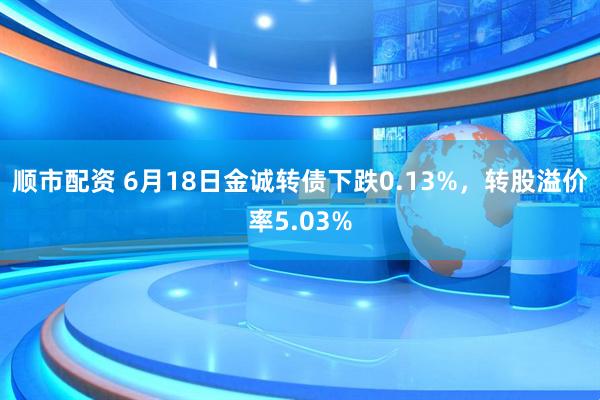 顺市配资 6月18日金诚转债下跌0.13%,转股溢价率5.03%