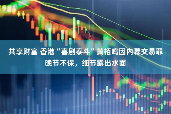共享财富 香港“喜剧泰斗”黄栢鸣因内幕交易罪晚节不保，细节露出水面