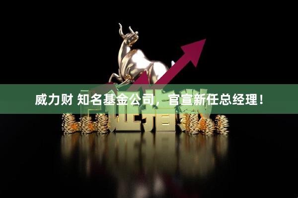 威力财 知名基金公司，官宣新任总经理！